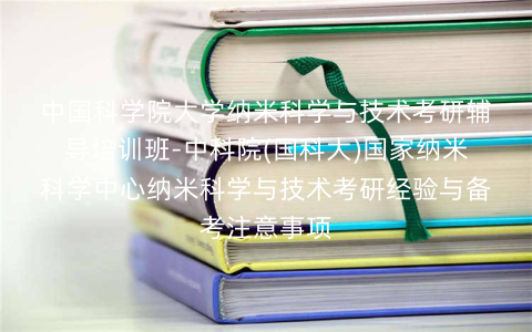 中国科学院大学纳米科学与技术考研辅导培训班-中科院(国科大)国家纳米科学中心纳米科学与技术考研经验与备考注意事项 中国科学院大学纳米科学与技术考研辅导培训班-中科院(国科大)国家纳米科学中心纳米科学与技术考研经验与备考注意事项