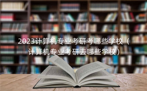 2023计算机专业考研考哪些学校（计算机专业考研去哪些学校）